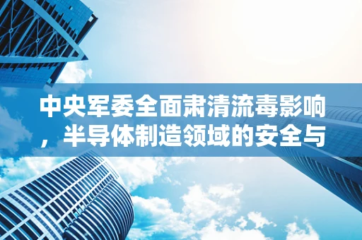 中央军委全面肃清流毒影响，半导体制造领域的安全与净化