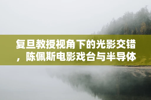 复旦教授视角下的光影交错，陈佩斯电影戏台与半导体制造的隐喻