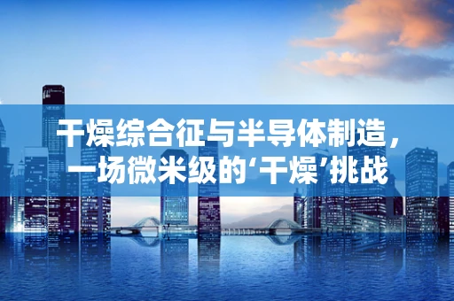 干燥综合征与半导体制造，一场微米级的‘干燥’挑战