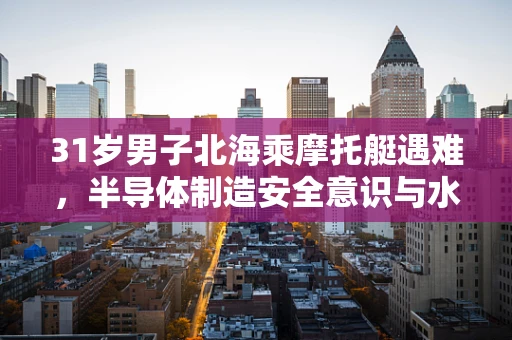 31岁男子北海乘摩托艇遇难，半导体制造安全意识与水上安全教育的缺失？