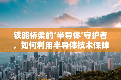 铁路桥梁的‘半导体’守护者，如何利用半导体技术保障其安全与效率？