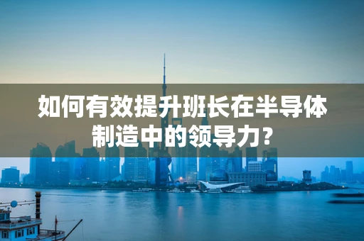 如何有效提升班长在半导体制造中的领导力？