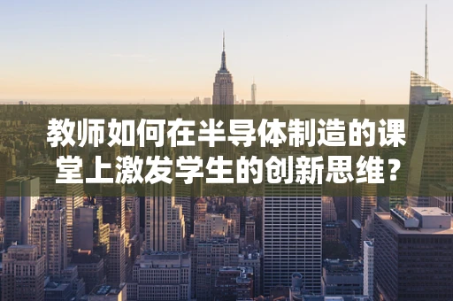教师如何在半导体制造的课堂上激发学生的创新思维？