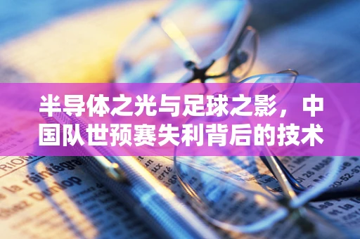 半导体之光与足球之影，中国队世预赛失利背后的技术与情感交织