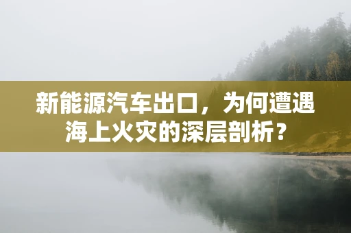 新能源汽车出口，为何遭遇海上火灾的深层剖析？