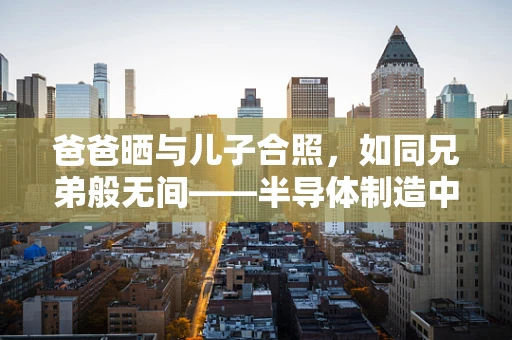 爸爸晒与儿子合照，如同兄弟般无间——半导体制造中的代际传承与技术创新