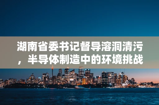 湖南省委书记督导溶洞清污，半导体制造中的环境挑战与应对策略