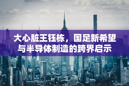 大心脏王钰栋，国足新希望与半导体制造的跨界启示