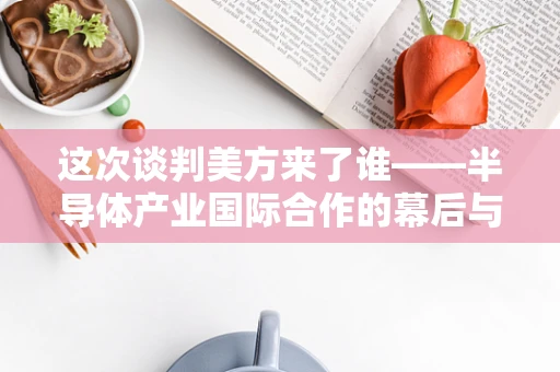 这次谈判美方来了谁——半导体产业国际合作的幕后与前线