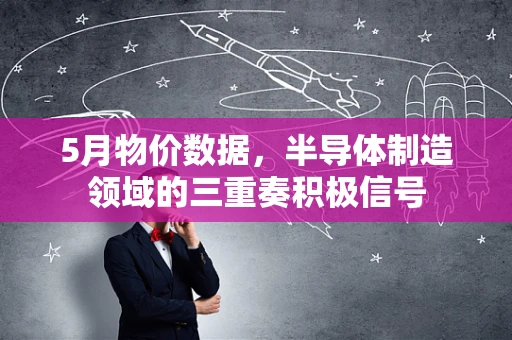 5月物价数据，半导体制造领域的三重奏积极信号