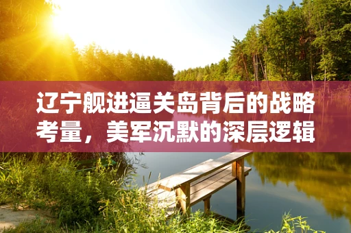 辽宁舰进逼关岛背后的战略考量，美军沉默的深层逻辑