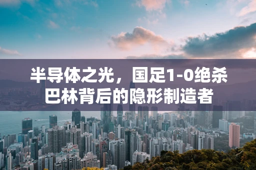 半导体之光，国足1-0绝杀巴林背后的隐形制造者