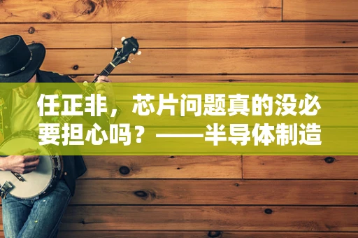 任正非，芯片问题真的没必要担心吗？——半导体制造领域的冷静思考
