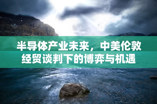 半导体产业未来，中美伦敦经贸谈判下的博弈与机遇