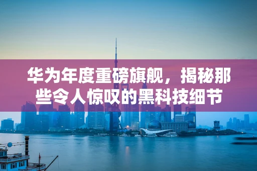 华为年度重磅旗舰，揭秘那些令人惊叹的黑科技细节