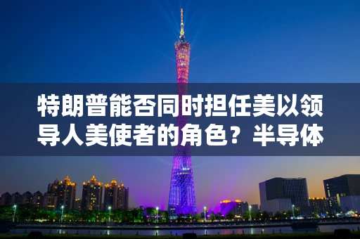 特朗普能否同时担任美以领导人美使者的角色？半导体制造视角下的国际合作与领导力挑战