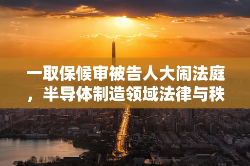 一取保候审被告人大闹法庭，半导体制造领域法律与秩序的挑战