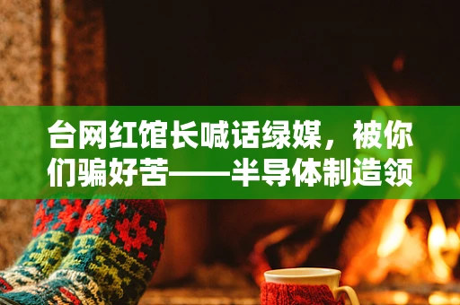 台网红馆长喊话绿媒，被你们骗好苦——半导体制造领域的信任危机与真相探寻