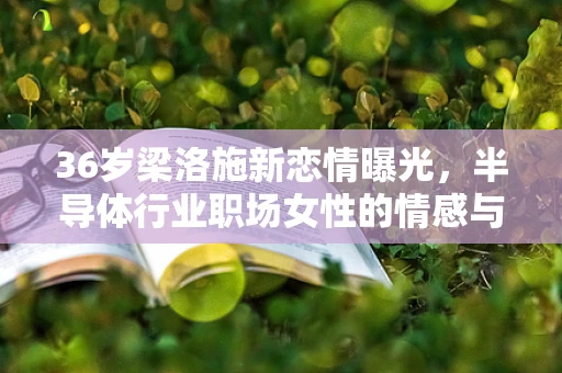 36岁梁洛施新恋情曝光，半导体行业职场女性的情感与事业平衡探讨