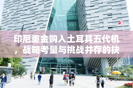 印尼重金购入土耳其五代机，战略考量与挑战并存的抉择