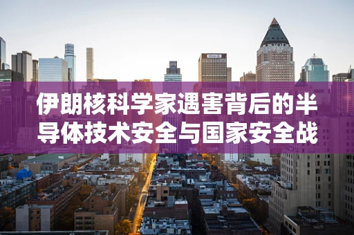 伊朗核科学家遇害背后的半导体技术安全与国家安全战略