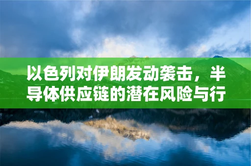 以色列对伊朗发动袭击，半导体供应链的潜在风险与行业应对策略