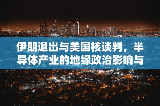 伊朗退出与美国核谈判，半导体产业的地缘政治影响与未来展望