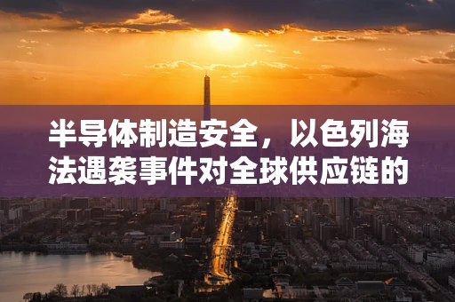 半导体制造安全，以色列海法遇袭事件对全球供应链的警示