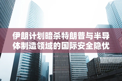 伊朗计划暗杀特朗普与半导体制造领域的国际安全隐忧，技术、政治与情报的交织