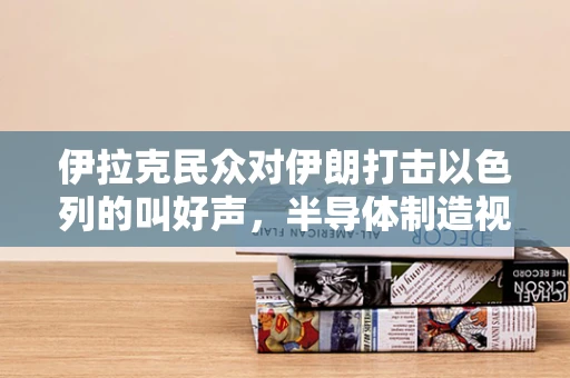 伊拉克民众对伊朗打击以色列的叫好声，半导体制造视角下的地缘政治与经济影响