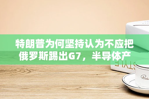 特朗普为何坚持认为不应把俄罗斯踢出G7，半导体产业视角下的地缘政治考量