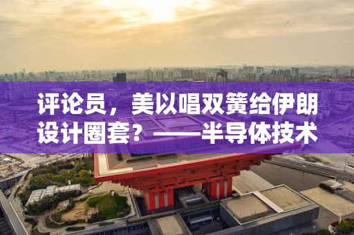 评论员，美以唱双簧给伊朗设计圈套？——半导体技术背后的地缘政治博弈