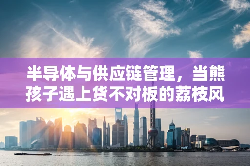 半导体与供应链管理，当熊孩子遇上货不对板的荔枝风波