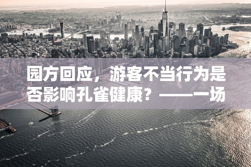 园方回应，游客不当行为是否影响孔雀健康？——一场关于动物保护与游客教育的深思