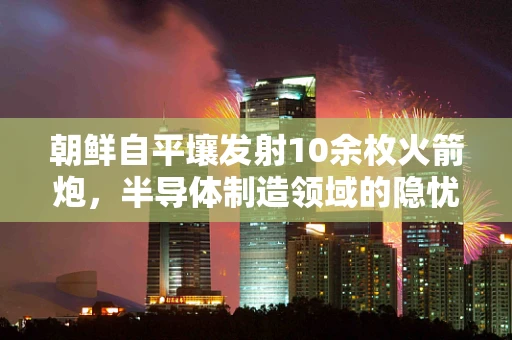 朝鲜自平壤发射10余枚火箭炮，半导体制造领域的隐忧与挑战