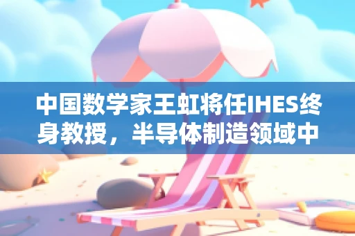 中国数学家王虹将任IHES终身教授，半导体制造领域中的智慧火花