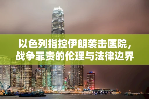 以色列指控伊朗袭击医院，战争罪责的伦理与法律边界