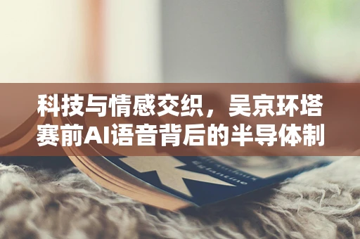 科技与情感交织，吴京环塔赛前AI语音背后的半导体制造思考