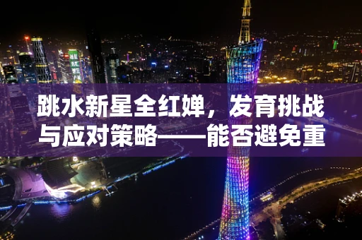跳水新星全红婵，发育挑战与应对策略——能否避免重蹈叶诗文覆辙？