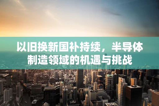 以旧换新国补持续，半导体制造领域的机遇与挑战
