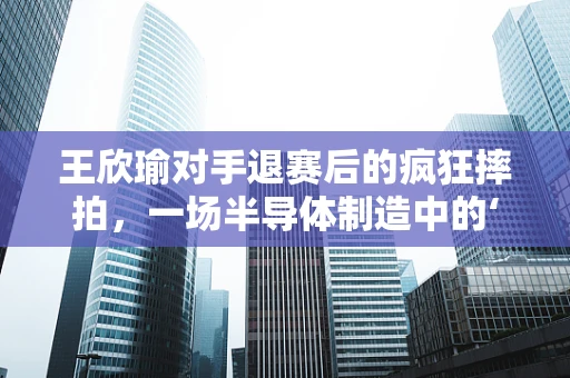 王欣瑜对手退赛后的疯狂摔拍，一场半导体制造中的‘情绪管理’隐喻