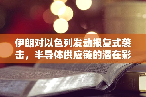伊朗对以色列发动报复式袭击，半导体供应链的潜在影响与行业应对策略