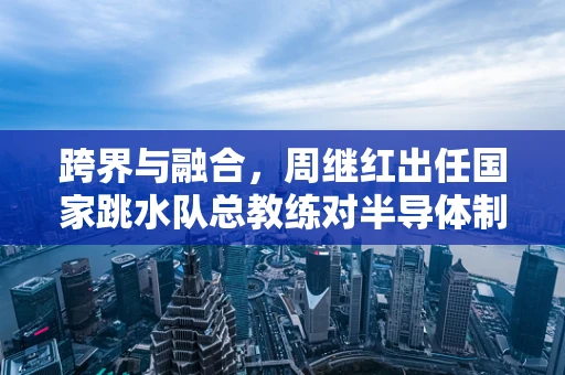跨界与融合，周继红出任国家跳水队总教练对半导体制造领域管理的启示