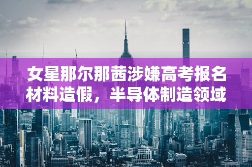 女星那尔那茜涉嫌高考报名材料造假，半导体制造领域对诚信的反思