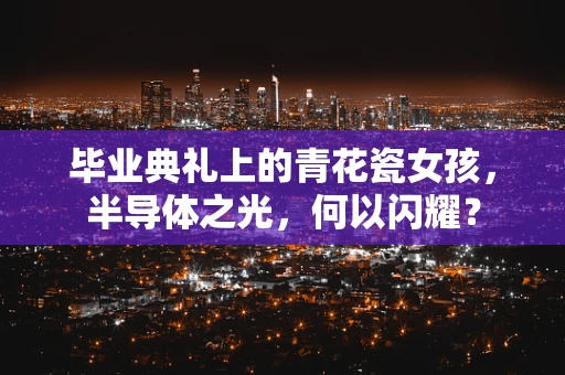 毕业典礼上的青花瓷女孩，半导体之光，何以闪耀？