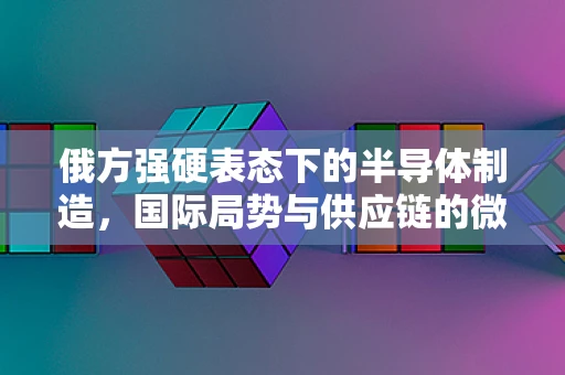 俄方强硬表态下的半导体制造，国际局势与供应链的微妙平衡
