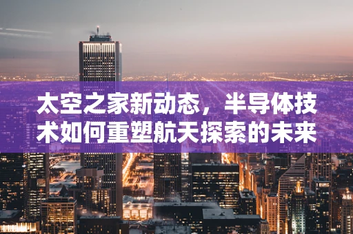 太空之家新动态，半导体技术如何重塑航天探索的未来？
