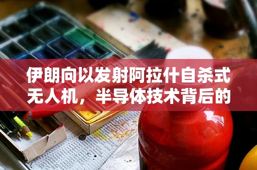 伊朗向以发射阿拉什自杀式无人机，半导体技术背后的战略考量与挑战