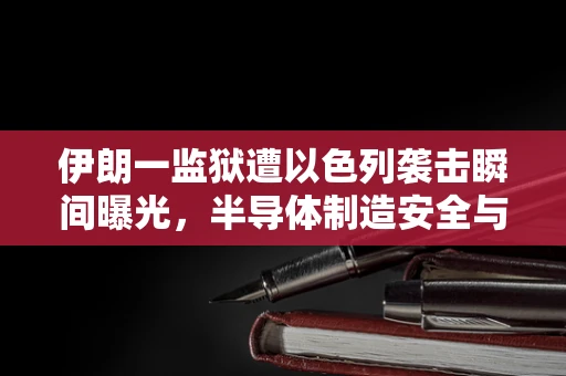 伊朗一监狱遭以色列袭击瞬间曝光，半导体制造安全与地缘政治的交织