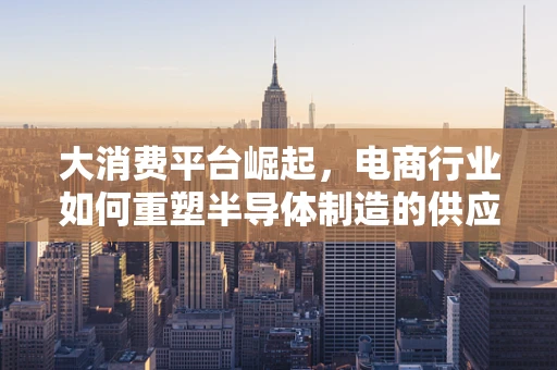 大消费平台崛起，电商行业如何重塑半导体制造的供应链与消费新生态？